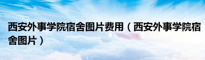 西安外事学院宿舍图片费用（西安外事学院宿舍图片）