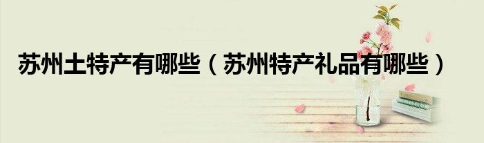 苏州土特产有哪些（苏州特产礼品有哪些）