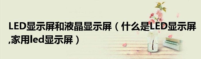 LED显示屏和液晶显示屏（什么是LED显示屏,家用led显示屏）