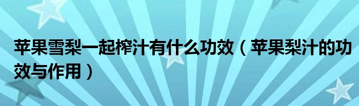 苹果雪梨一起榨汁有什么功效（苹果梨汁的功效与作用）