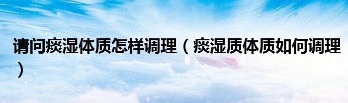 请问痰湿体质怎样调理（痰湿质体质如何调理）