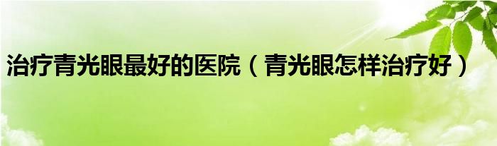治疗青光眼最好的医院（青光眼怎样治疗好）