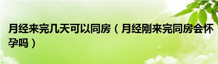 月经来完几天可以同房（月经刚来完同房会怀孕吗）