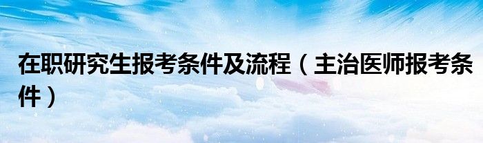 在职研究生报考条件及流程（主治医师报考条件）