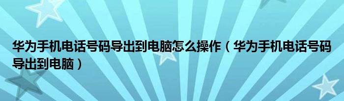 华为手机电话号码导出到电脑怎么操作（华为手机电话号码导出到电脑）