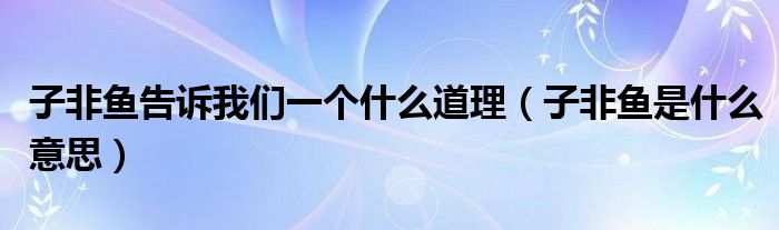 子非鱼告诉我们一个什么道理（子非鱼是什么意思）