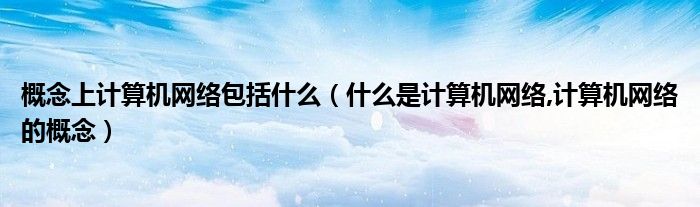 概念上计算机网络包括什么（什么是计算机网络,计算机网络的概念）