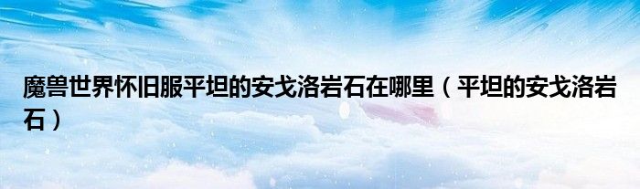 魔兽世界怀旧服平坦的安戈洛岩石在哪里（平坦的安戈洛岩石）