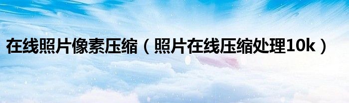 在线照片像素压缩（照片在线压缩处理10k）
