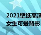 2021壁纸高清全屏女生可爱（壁纸高清全屏女生可爱背影）