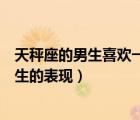 天秤座的男生喜欢一个女生的表现（天秤座男生喜欢一个女生的表现）