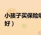 小孩子买保险哪种好（小孩子买什么保险比较好）