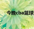 今晚cba篮球比赛（今晚篮球比赛直播）