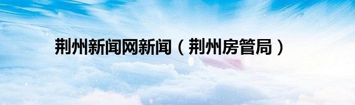 荆州新闻网新闻（荆州房管局）