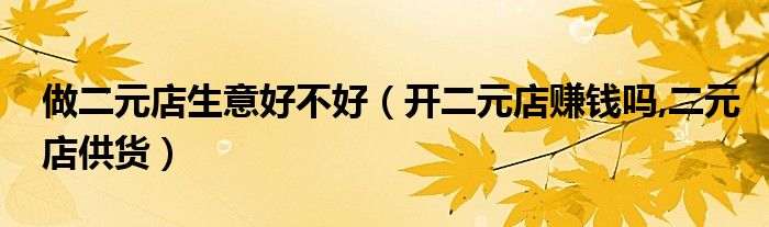 做二元店生意好不好（开二元店赚钱吗,二元店供货）
