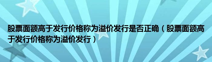 股票面额高于发行价格称为溢价发行是否正确（股票面额高于发行价格称为溢价发行）