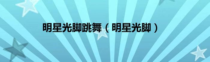 明星光脚跳舞（明星光脚）