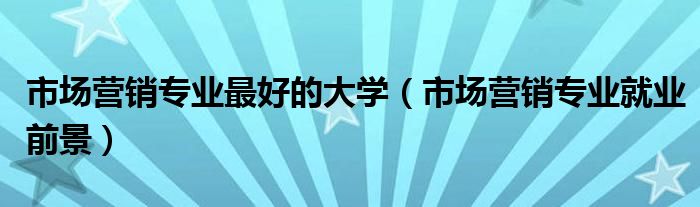 市场营销专业最好的大学（市场营销专业就业前景）