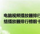 电脑视频播放器排行榜前十名（视频播放器排行榜前十名,网络播放器排行榜前十名）