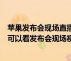 苹果发布会现场直播（今年的苹果发布会什么时候开始明天可以看发布会现场视频了吗及-及...）