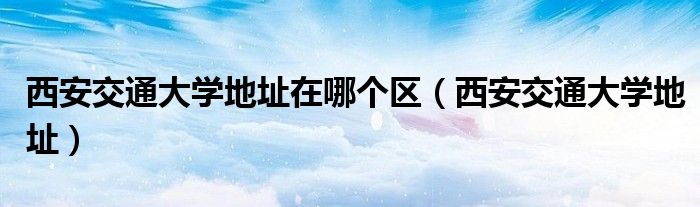 西安交通大学地址在哪个区（西安交通大学地址）