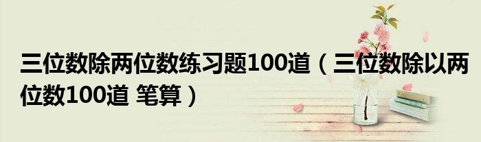 三位数除两位数练习题100道（三位数除以两位数100道 笔算）
