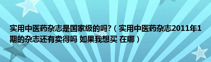 实用中医药杂志是国家级的吗?（实用中医药杂志2011年1期的杂志还有卖得吗 如果我想买 在哪）