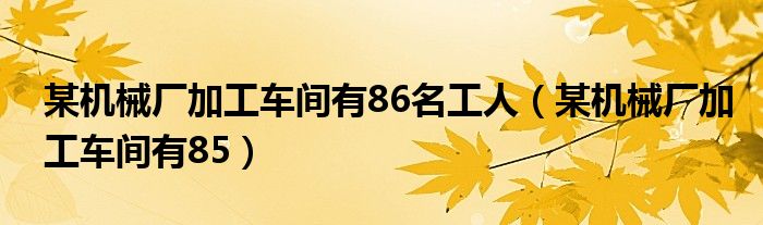 某机械厂加工车间有86名工人（某机械厂加工车间有85）