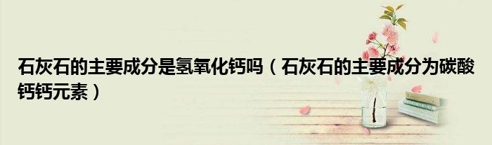 石灰石的主要成分是氢氧化钙吗（石灰石的主要成分为碳酸钙钙元素）