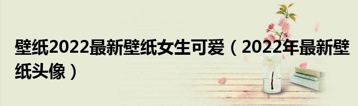 壁纸2022最新壁纸女生可爱（2022年最新壁纸头像）