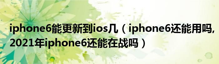 iphone6能更新到ios几（iphone6还能用吗,2021年iphone6还能在战吗）