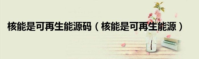 核能是可再生能源码（核能是可再生能源）