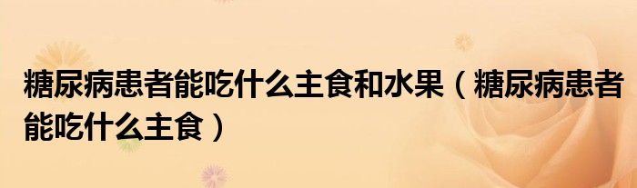 糖尿病患者能吃什么主食和水果（糖尿病患者能吃什么主食）