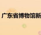 广东省博物馆新馆（广东省博物馆新馆分为）