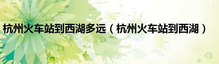 杭州火车站到西湖多远（杭州火车站到西湖）