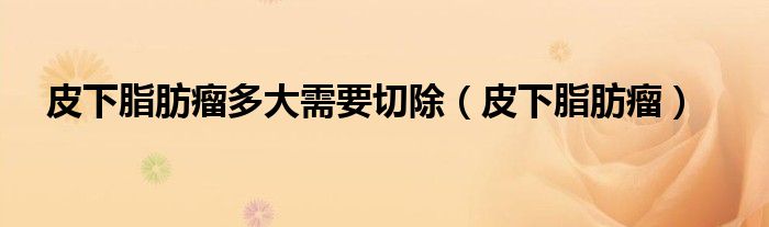 皮下脂肪瘤多大需要切除（皮下脂肪瘤）
