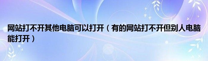 网站打不开其他电脑可以打开（有的网站打不开但别人电脑能打开）