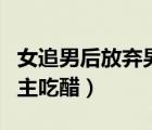女追男后放弃男主吃醋推文（女追男后放弃男主吃醋）