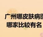 广州哪皮肤病医院好（广州有哪些皮肤病医院 哪家比较有名）