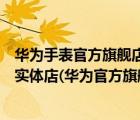华为手表官方旗舰店官网专卖店（华为手表旗舰店官方旗舰实体店(华为官方旗舰店实体店)）