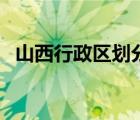 山西行政区划分最新消息（山西行政区划）