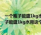 一个瓶子能盛1kg水用这个瓶子能盛多少千克酒精（一个瓶子能盛1kg水用这个瓶子能盛）