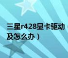 三星r428显卡驱动（自从换了新的显卡后及电脑越来越卡了及怎么办）