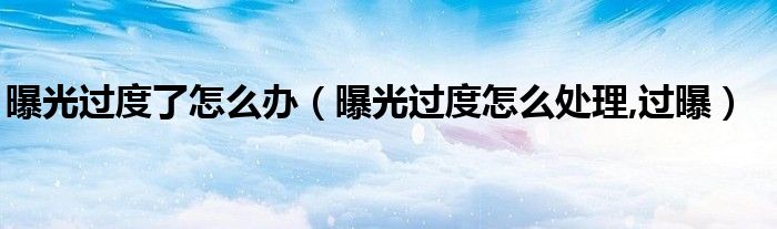 曝光过度了怎么办（曝光过度怎么处理,过曝）
