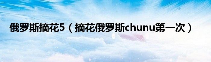 俄罗斯摘花5（摘花俄罗斯chunu第一次）