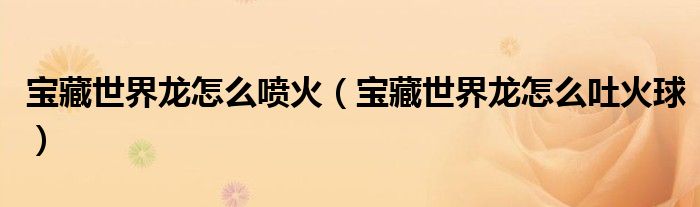 宝藏世界龙怎么喷火（宝藏世界龙怎么吐火球）