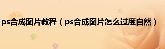ps合成图片教程（ps合成图片怎么过度自然）