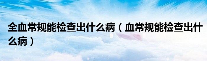 全血常规能检查出什么病（血常规能检查出什么病）