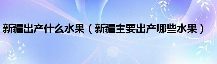 新疆出产什么水果（新疆主要出产哪些水果）