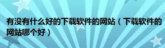 有没有什么好的下载软件的网站（下载软件的网站哪个好）
